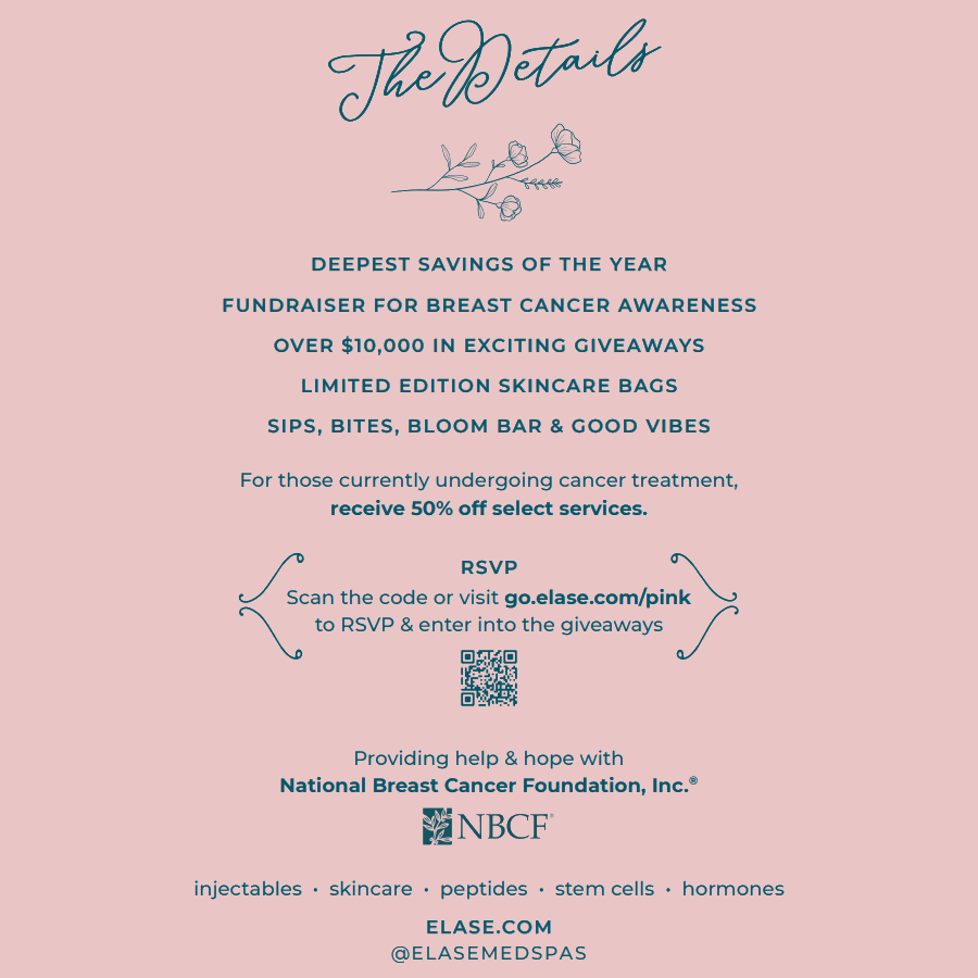 THE DETAILS DEEPEST SAVINGS OF THE YEAR FUNDRAISER FOR BREAST CANCER AWARENESS OVER $10,000 IN EXCITING GIVEAWAYS LIMITED EDITION SKINCARE BAGS SIPS, BITES, BLOOM BAR & GOOD VIBES For those currently undergoing cancer treatment, receive 50% off select services. RSVP Scan the code or visit go.elase.com/pink to RSVP & enter into the giveaways Providing help & hope with National Breast Cancer Foundation, Inc.® NBCF injectables · skincare · peptides · stem cells · hormones ELASE.COM @ELASEMEDSPAS